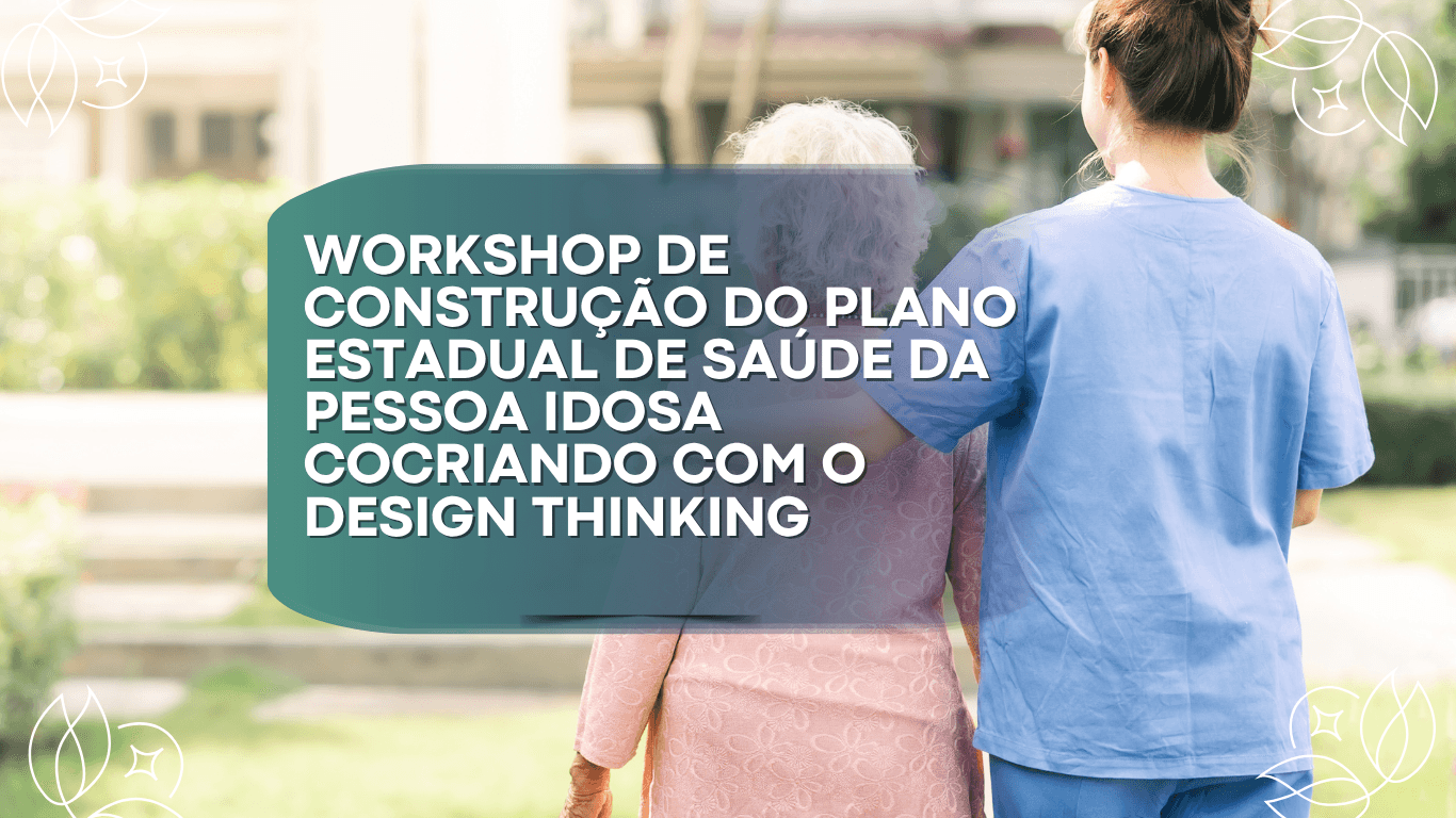 WORKSHOP DE CONSTRUÇÃO DO PLANO ESTADUAL DE SAÚDE DA PESSOA IDOSA - COCRIANDO COM O DESIGN THINKING